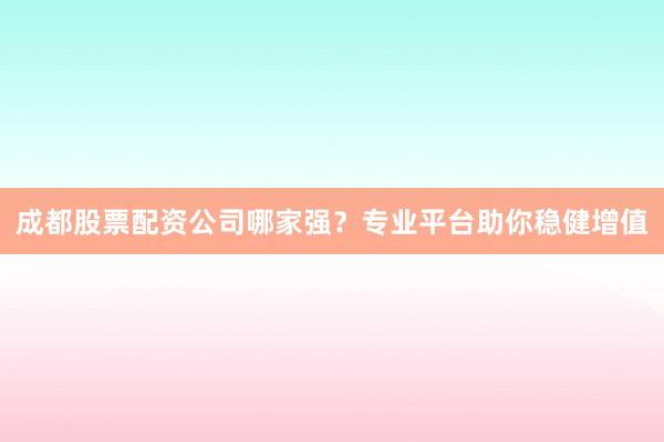 成都股票配资公司哪家强？专业平台助你稳健增值