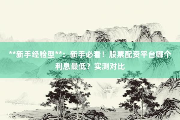 **新手经验型**：新手必看！股票配资平台哪个利息最低？实测对比