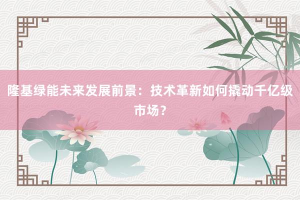 隆基绿能未来发展前景：技术革新如何撬动千亿级市场？