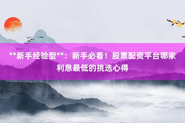 **新手经验型**：新手必看！股票配资平台哪家利息最低的挑选心得