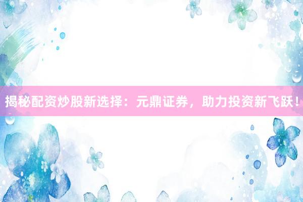 揭秘配资炒股新选择：元鼎证券，助力投资新飞跃！