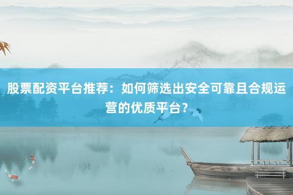 股票配资平台推荐：如何筛选出安全可靠且合规运营的优质平台？