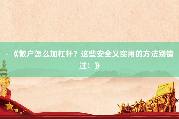 - 《散户怎么加杠杆？这些安全又实用的方法别错过！》