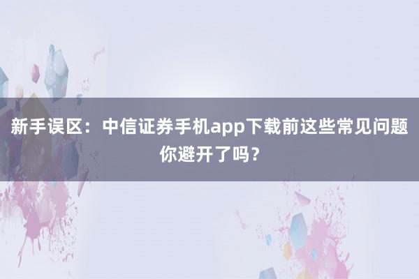 新手误区：中信证券手机app下载前这些常见问题你避开了吗？