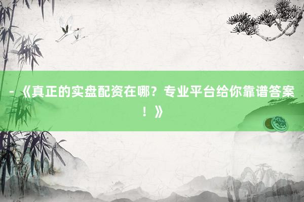 - 《真正的实盘配资在哪？专业平台给你靠谱答案！》