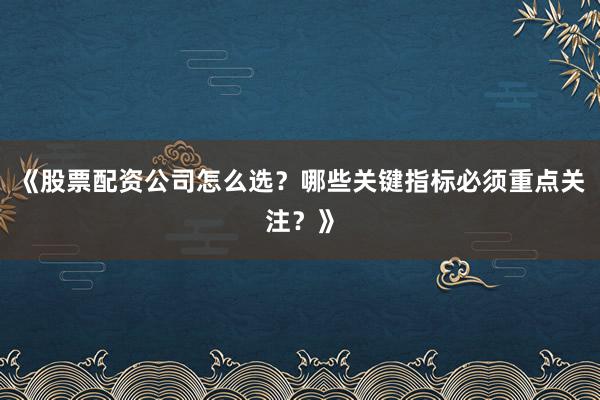 《股票配资公司怎么选？哪些关键指标必须重点关注？》