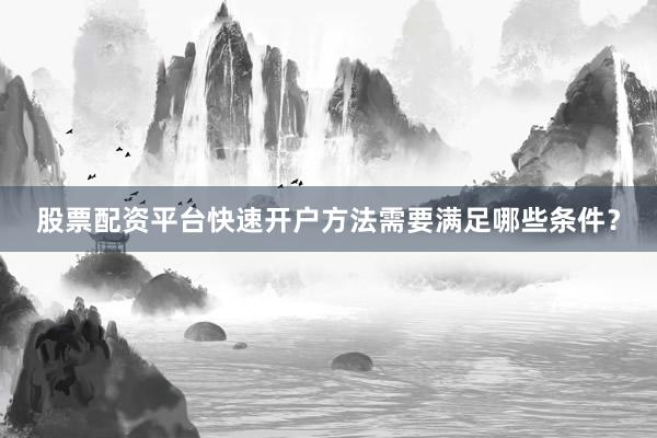 股票配资平台快速开户方法需要满足哪些条件？