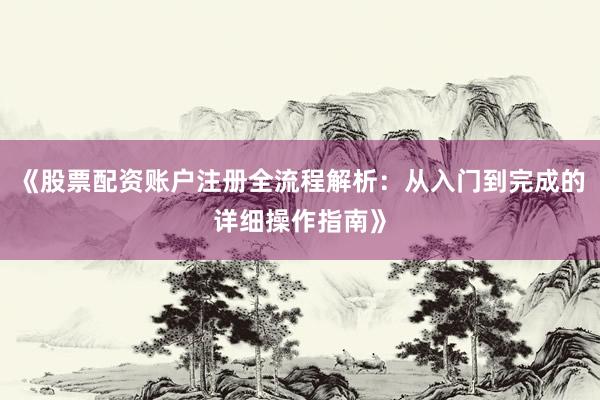 《股票配资账户注册全流程解析：从入门到完成的详细操作指南》