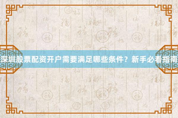 深圳股票配资开户需要满足哪些条件？新手必看指南