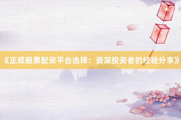《正规股票配资平台选择：资深投资者的经验分享》