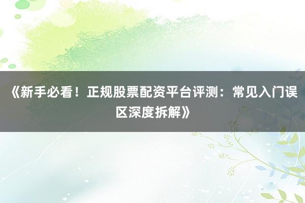 《新手必看！正规股票配资平台评测：常见入门误区深度拆解》