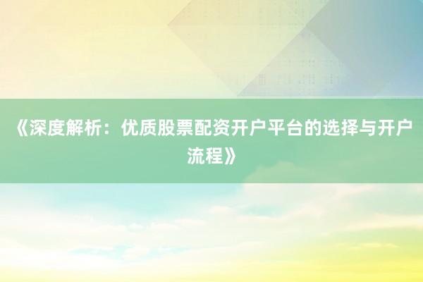 《深度解析：优质股票配资开户平台的选择与开户流程》