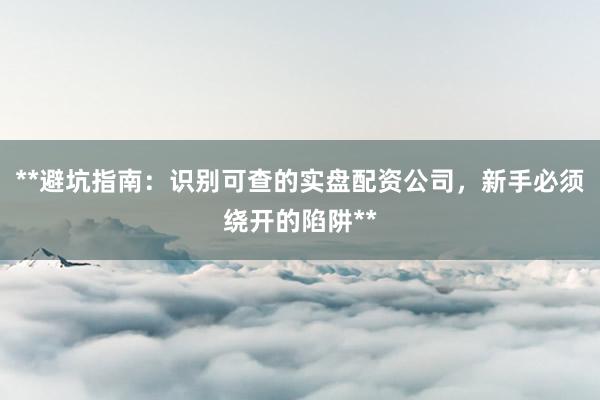 **避坑指南：识别可查的实盘配资公司，新手必须绕开的陷阱**