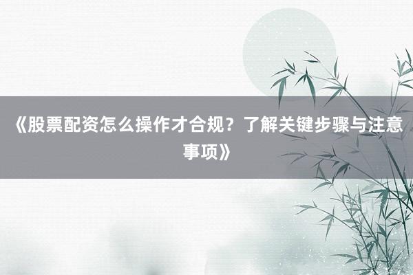 《股票配资怎么操作才合规？了解关键步骤与注意事项》
