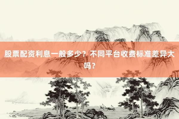 股票配资利息一般多少？不同平台收费标准差异大吗？