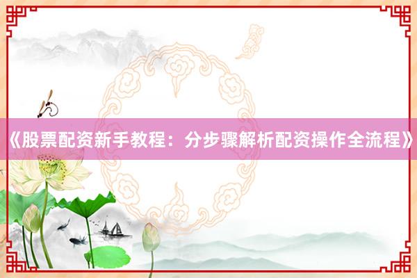 《股票配资新手教程：分步骤解析配资操作全流程》