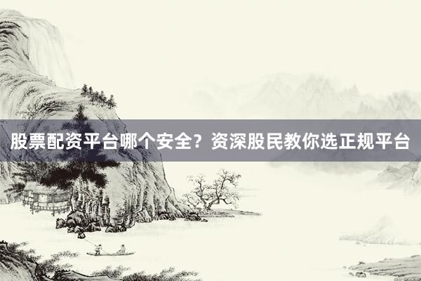 股票配资平台哪个安全？资深股民教你选正规平台