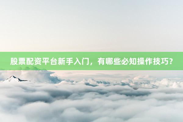 股票配资平台新手入门，有哪些必知操作技巧？