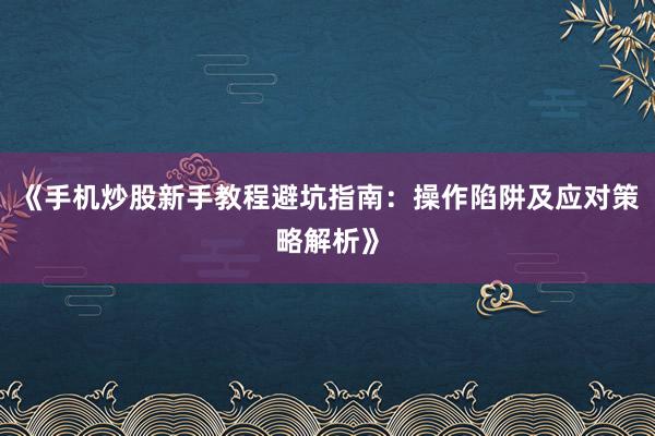 《手机炒股新手教程避坑指南：操作陷阱及应对策略解析》
