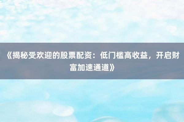 《揭秘受欢迎的股票配资：低门槛高收益，开启财富加速通道》
