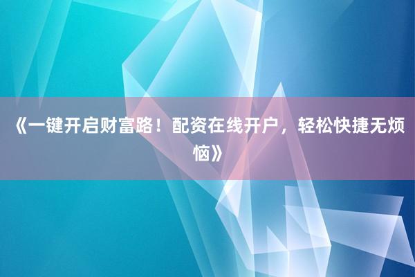 《一键开启财富路！配资在线开户，轻松快捷无烦恼》