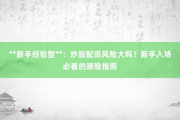 **新手经验型**：炒股配资风险大吗？新手入场必看的避险指南