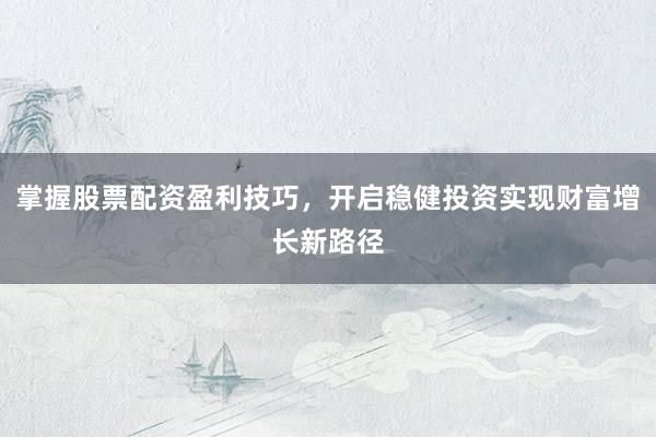 掌握股票配资盈利技巧，开启稳健投资实现财富增长新路径