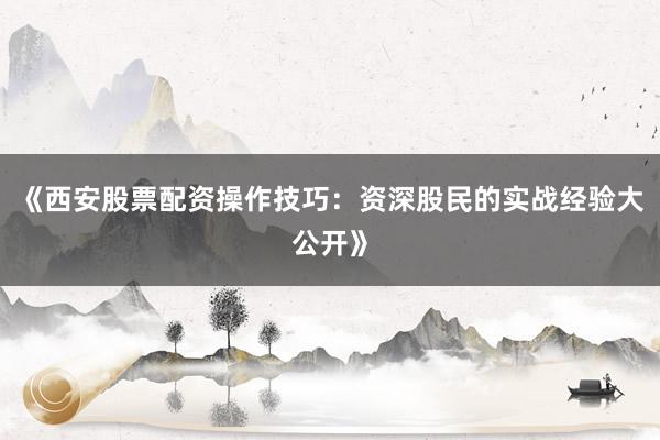 《西安股票配资操作技巧：资深股民的实战经验大公开》