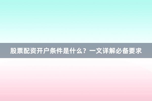 股票配资开户条件是什么？一文详解必备要求