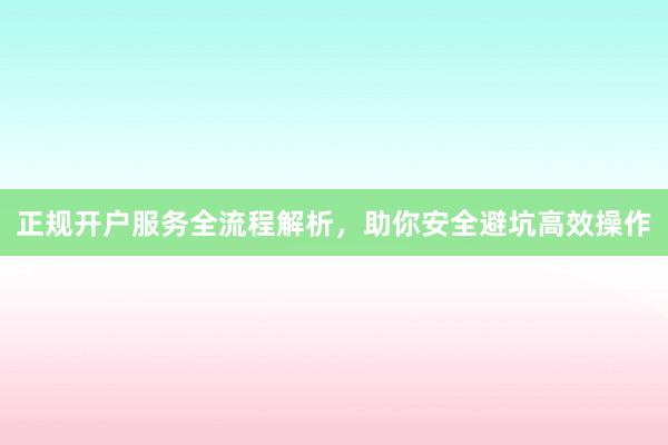 正规开户服务全流程解析，助你安全避坑高效操作