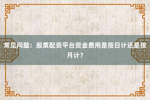 常见问题：股票配资平台资金费用是按日计还是按月计？