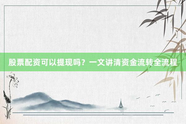 股票配资可以提现吗？一文讲清资金流转全流程