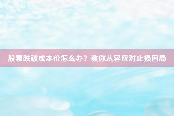 股票跌破成本价怎么办？教你从容应对止损困局