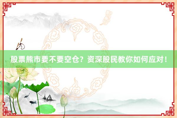 股票熊市要不要空仓？资深股民教你如何应对！