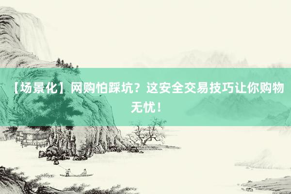 【场景化】网购怕踩坑？这安全交易技巧让你购物无忧！