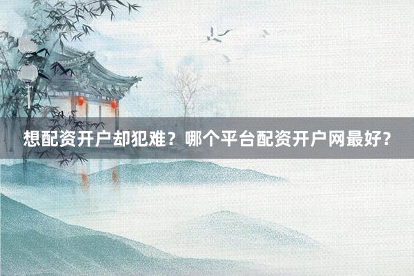 想配资开户却犯难？哪个平台配资开户网最好？