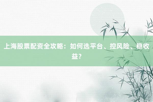 上海股票配资全攻略：如何选平台、控风险、稳收益？