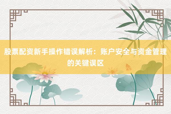 股票配资新手操作错误解析：账户安全与资金管理的关键误区