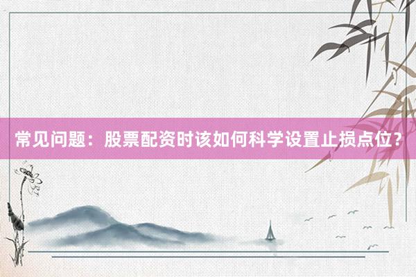 常见问题：股票配资时该如何科学设置止损点位？