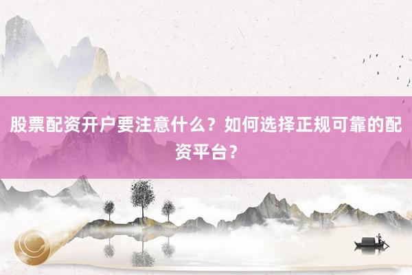 股票配资开户要注意什么？如何选择正规可靠的配资平台？