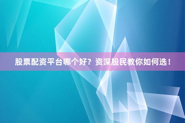 股票配资平台哪个好？资深股民教你如何选！