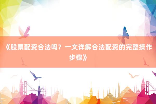 《股票配资合法吗？一文详解合法配资的完整操作步骤》