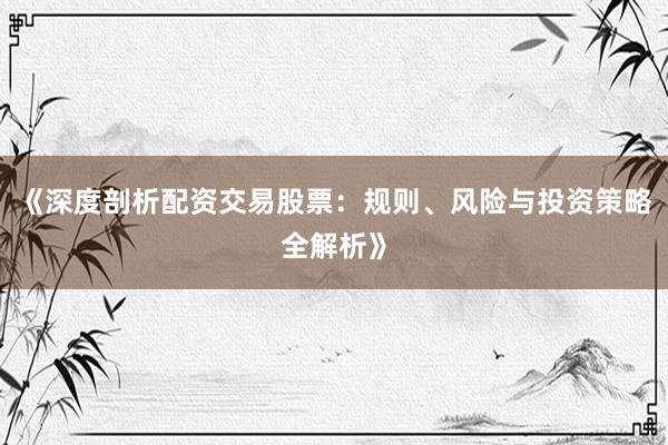 《深度剖析配资交易股票：规则、风险与投资策略全解析》