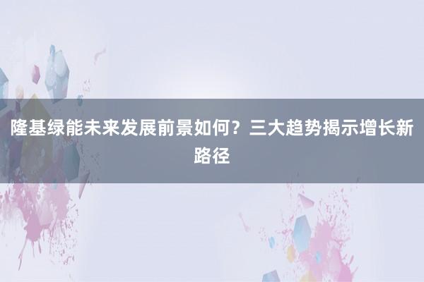 隆基绿能未来发展前景如何？三大趋势揭示增长新路径
