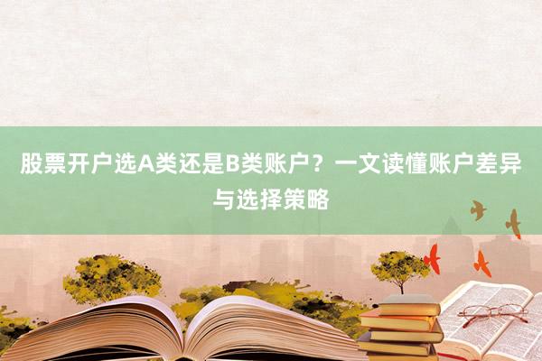 股票开户选A类还是B类账户？一文读懂账户差异与选择策略
