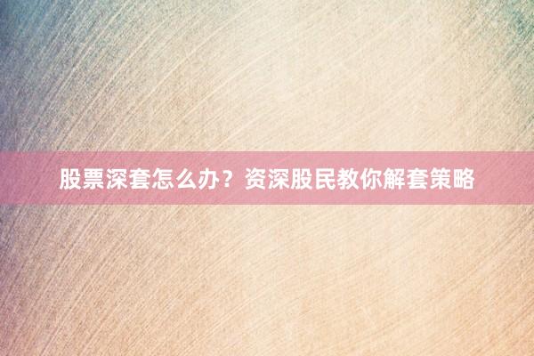 股票深套怎么办？资深股民教你解套策略