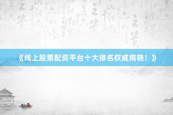 《线上股票配资平台十大排名权威揭晓！》