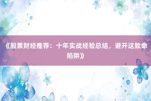《股票财经推荐：十年实战经验总结，避开这致命陷阱》