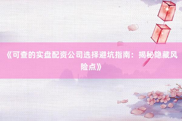 《可查的实盘配资公司选择避坑指南：揭秘隐藏风险点》