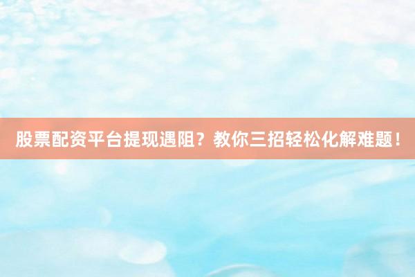 股票配资平台提现遇阻？教你三招轻松化解难题！